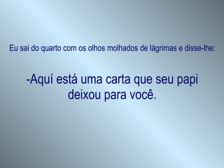 Eu sai do quarto com os olhos molhados de lágrimas e disse-lhe: -Aquí está uma carta que seu papi deixou para você. 