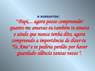 e sussurrou:   " Papi,... agora posso compreender quanto me amavas eu também te amava e ainda que nunca tenha dito, agora compreendo a importância de dizer-te  "Te Amo" e te pediria perdão por haver guardado silêncio tantas vezes ". 