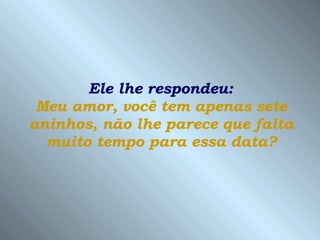 Ele lhe respondeu:  Meu amor, você tem apenas sete aninhos, não lhe parece que falta muito tempo para essa data? 