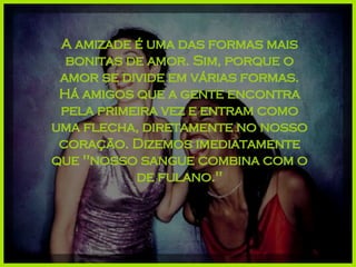 A amizade é uma das formas mais bonitas de amor. Sim, porque o amor se divide em várias formas. Há amigos que a gente encontra pela primeira vez e entram como uma flecha, diretamente no nosso coração. Dizemos imediatamente que "nosso sangue combina com o de fulano." 