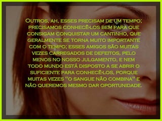 Outros, ah, esses precisam de um tempo; precisamos conhecê-los bem para que consigam conquistar um cantinho, que geralmente se torna muito importante com o tempo; esses amigos são muitas vezes carregados de defeitos, pelo menos no nosso julgamento, e nem todo mundo está disposto a se abrir o suficiente para conhecê-los, porque muitas vezes "o sangue não combina" e não queremos mesmo dar oportunidade. 