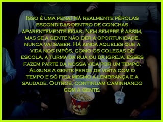 Isso é uma pena! Há realmente pérolas escondidas dentro de conchas aparentemente feias. Nem sempre é assim, mas se a gente não der a oportunidade, nunca vai saber. Há ainda aqueles que a vida nos impôs, como os colegas de escola, a turma da rua ou da igreja; esses fazem parte da nossa vida por um tempo. Alguns a gente perde de vista com o tempo e só fica mesmo a lembrança e a saudade. Outros, continuam caminhando com a gente. 