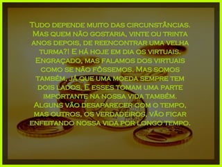 Tudo depende muito das circunstâncias. Mas quem não gostaria, vinte ou trinta anos depois, de reencontrar uma velha turma?! E há hoje em dia os virtuais. Engraçado, mas falamos dos virtuais como se não fôssemos. Mas somos também, já que uma moeda sempre tem dois lados. E esses tomam uma parte importante na nossa vida também. Alguns vão desaparecer com o tempo, mas outros, os verdadeiros, vão ficar enfeitando nossa vida por longo tempo. 
