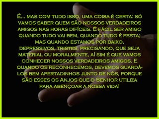 É... mas com tudo isso, uma coisa é certa: só vamos saber quem são nossos verdadeiros amigos nas horas difíceis. É fácil ser amigo quando tudo vai bem, quando tudo é festa; mas quando estamos por baixo, depressivos, tristes, precisando, que seja material ou moralmente, aí sim é que vamos conhecer nossos verdadeiros amigos. E quando os reconhecemos, devemos guardá-los bem apertadinhos junto de nós, porque são esses os Anjos que o Senhor utiliza para abençoar a nossa vida! 