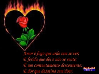 Amor é fogo que arde sem se ver; É ferida que dói e não se sente; É um contentamento descontente; É dor que desatina sem doer. 