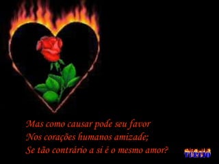 Mas como causar pode seu favor Nos corações humanos amizade; Se tão contrário a si é o mesmo amor? 