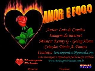 AMOR  E FOGO Autor: Luís de Camões  Imagem da internet  Música: Kenny G - Going Home Criação: Tércio A. Pontes  Contato:  [email_address]   Esta mensagem é reprodução fiel do texto recebido. www.mensagensvirtuais.com.br Reiniciar  Finalizar  