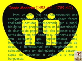 Idade Moderna (1453 d.C. – 1789 d.C.) <ul><li>Para colocar (as) os homossexuais nas categorizações nosográficas da época f...