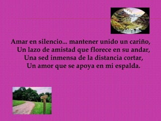 Amar en silencio... mantener unido un cariño, Un lazo de amistad que florece en su andar, Una sed inmensa de la distancia cortar, Un amor que se apoya en mi espalda. 