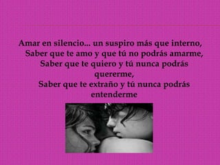 Amar en silencio... un suspiro más que interno, Saber que te amo y que tú no podrás amarme, Saber que te quiero y tú nunca podrás quererme, Saber que te extraño y tú nunca podrás entenderme