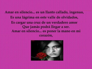 Amar en silencio... es un llanto callado, ingenuo,Es una lágrima en este valle de olvidados, Es cargar una cruz de un verdadero amor Que jamás podrá llegar a ser. Amar en silencio... es poner la mano en mi corazón, 
