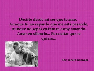   Decirte desde mi ser que te amo, Aunque tú no sepas lo que me está pasando, Aunque no sepas cuánto te estoy amando.Amar en silencio... Es ocultar que te quiero... Por: Janeth González
