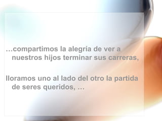 …compartimos la alegría de ver a
 nuestros hijos terminar sus carreras,

lloramos uno al lado del otro la partida
  de seres queridos, …
 