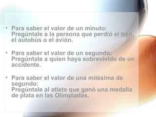 • Para saber el valor de un minuto:
  Pregúntale a la persona que perdió el tren,
  el autobús o el avión.

• Para saber el valor de un segundo:
  Pregúntale a quien haya sobrevivido de un
  accidente.

• Para saber el valor de una milésima de
  segundo:
  Pregúntale al atleta que ganó una medalla
  de plata en las Olimpiadas.
 