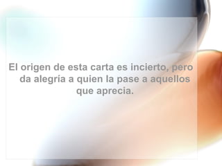El origen de esta carta es incierto, pero
   da alegría a quien la pase a aquellos
                que aprecia.
 