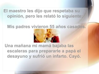 El maestro les dijo que respetaba su
  opinión, pero les relató lo siguiente:

 Mis padres vivieron 55 años casados.



Una mañana mi mamá bajaba las
 escaleras para prepararle a papá el
 desayuno y sufrió un infarto. Cayó.
 