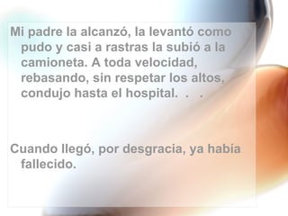 Mi padre la alcanzó, la levantó como
 pudo y casi a rastras la subió a la
 camioneta. A toda velocidad,
 rebasando, sin respetar los altos,
 condujo hasta el hospital. . .



Cuando llegó, por desgracia, ya había
 fallecido.
 