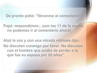 De pronto pidió: "llévenme al cementerio".

Papá -respondimos-, ¡son las 11 de la noche,
  no podemos ir al cementerio ahora!

Alzó la voz y con una mirada vidriosa dijo:
No discutan conmigo por favor. No discutan
  con el hombre que acaba de perder a la
  que fue su esposa por 55 años".
 