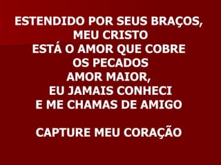 ESTENDIDO POR SEUS BRAÇOS,  MEU CRISTO ESTÁ O AMOR QUE COBRE  OS PECADOS AMOR MAIOR,  EU JAMAIS CONHECI E ME CHAMAS DE AMIGO  CAPTURE MEU CORAÇÃO  