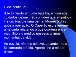 E ela continuou: Ele foi ferido em uma batalha, e ficou aos cuidados de um médico judeu que amputou-lhe um braço e uma perna. Morreu 5 dias após a operação. O Capelão escreveu-me uma carta relatando o que ocorrera entre meu filho e o médico em seus últimos momentos de vida. Ao ouvi-la, não me contive. Levantei-me e fui correndo até ela. Apertei-lhe a mão e disse: 