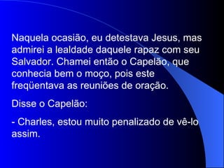 Naquela ocasião, eu detestava Jesus, mas admirei a lealdade daquele rapaz com seu Salvador. Chamei então o Capelão, que conhecia bem o moço, pois este freqüentava as reuniões de oração. Disse o Capelão: - Charles, estou muito penalizado de vê-lo assim. 