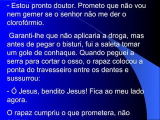 Estou pronto doutor. Prometo que não vou nem gemer se o senhor não me der o clorofórmio. Garanti-lhe que não aplicaria a droga, mas antes de pegar o bisturi, fui a saleta tomar um gole de conhaque. Quando peguei a serra para cortar o osso, o rapaz colocou a ponta do travesseiro entre os dentes e sussurrou: Ó Jesus, bendito Jesus! Fica ao meu lado agora. O rapaz cumpriu o que prometera, não gemeu. 
