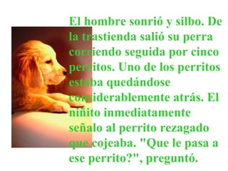 El hombre sonrió y silbo. De la trastienda salió su perra corriendo seguida por cinco perritos. Uno de los perritos estaba quedándose considerablemente atrás. El niñito inmediatamente señalo al perrito rezagado que cojeaba. "Que le pasa a ese perrito?", preguntó.  