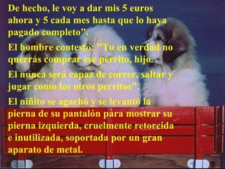 De hecho, le voy a dar mis 5 euros ahora y 5 cada mes hasta que lo haya pagado completo".  El hombre contesto: "Tu en verdad no querrás comprar ese perrito, hijo.  El nunca será capaz de correr, saltar y jugar como los otros perritos".  El niñito se agachó y se levantó la pierna de su pantalón para mostrar su pierna izquierda, cruelmente retorcida e inutilizada, soportada por un gran aparato de metal. 