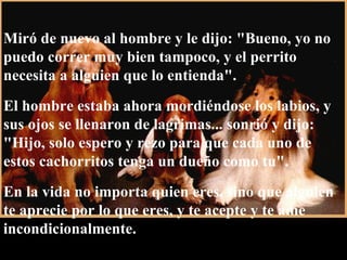 Miró de nuevo al hombre y le dijo: "Bueno, yo no puedo correr muy bien tampoco, y el perrito necesita a alguien que lo entienda".  El hombre estaba ahora mordiéndose los labios, y sus ojos se llenaron de lagrimas... sonrió y dijo: "Hijo, solo espero y rezo para que cada uno de estos cachorritos tenga un dueño como tu".  En la vida no importa quien eres, sino que alguien te aprecie por lo que eres, y te acepte y te ame incondicionalmente. 