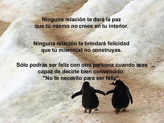 Ninguna relación te dará la paz que tú mismo no crees en tu interior.   Ninguna relación te brindará felicidad  que tú mismo(a) no construyas.   Sólo podrás ser feliz con otra persona cuando seas capaz de decirle bien convencido:  "No te necesito para ser feliz".   