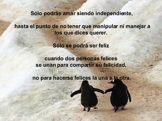 Sólo podrás amar siendo independiente, hasta el punto de no tener que manipular ni manejar a los que dices querer.  Sólo se podrá ser feliz  cuando dos personas felices  se unan para compartir su felicidad,  no para hacerse felices la una a la otra. 