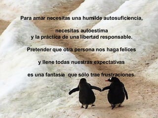 Para amar necesitas una humilde autosuficiencia,  necesitas autoestima  y la práctica de una libertad responsable.  Pretender que otra persona nos haga felices  y llene todas nuestras expectativas  es una fantasía  que sólo trae frustraciones.  