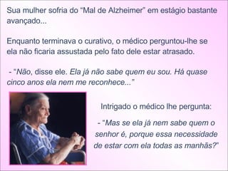 Sua mulher sofria do “Mal de Alzheimer” em estágio bastante avançado... Enquanto terminava o curativo, o médico perguntou-lhe se ela não ficaria assustada pelo fato dele estar atrasado. - “ Não , disse ele.  Ela já não sabe quem eu sou. Há quase cinco anos ela nem me reconhece...”  Intrigado o médico lhe pergunta: - “ Mas se ela já nem sabe quem o senhor é, porque essa necessidade de estar com ela todas as manhãs? ” 