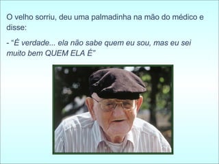 O velho sorriu, deu uma palmadinha na mão do médico e disse:  - “ É verdade... ela não sabe quem eu sou, mas eu sei muito bem QUEM ELA É” 