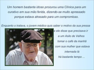 Um homem bastante idoso procurou uma Clínica para um curativo em sua mão ferida, dizendo-se muito apressado porque estava atrasado para um compromisso. Enquanto o tratava, o jovem médico quis saber o motivo da sua pressa e ele disse que precisava ir  a um Asilo de Velhos  tomar o café da manhã  com sua mulher que estava internada lá  há bastante tempo ...  