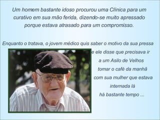 Um homem bastante idoso procurou uma Clínica para um curativo em sua mão ferida, dizendo-se muito apressado porque estava atrasado para um compromisso. Enquanto o tratava, o jovem médico quis saber o motivo da sua pressa e ele disse que precisava ir  a um Asilo de Velhos  tomar o café da manhã  com sua mulher que estava internada lá  há bastante tempo ...  