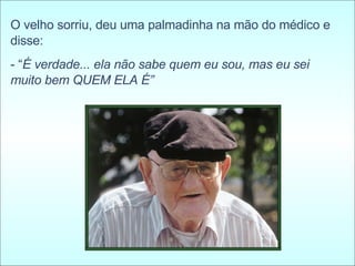 O velho sorriu, deu uma palmadinha na mão do médico e disse:  - “ É verdade... ela não sabe quem eu sou, mas eu sei muito bem QUEM ELA É” 