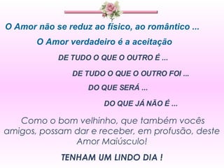 O Amor não se reduz ao físico, ao romântico ... O Amor verdadeiro é a aceitação  DE TUDO O QUE O OUTRO É ...  DE TUDO O QUE O OUTRO FOI ... DO QUE SERÁ ... DO QUE JÁ NÃO É ... Como o bom velhinho, que também vocês amigos, possam dar e receber, em profusão, deste Amor Maiúsculo! TENHAM UM LINDO DIA ! 
