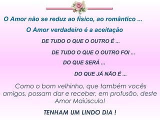 O Amor não se reduz ao físico, ao romântico ... O Amor verdadeiro é a aceitação  DE TUDO O QUE O OUTRO É ...  DE TUDO O QUE O OUTRO FOI ... DO QUE SERÁ ... DO QUE JÁ NÃO É ... Como o bom velhinho, que também vocês amigos, possam dar e receber, em profusão, deste Amor Maiúsculo! TENHAM UM LINDO DIA ! 