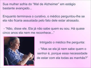 Sua mulher sofria do “Mal de Alzheimer” em estágio bastante avançado... Enquanto terminava o curativo, o médico perguntou-lhe se ela não ficaria assustada pelo fato dele estar atrasado. - “Não, disse ele. Ela já não sabe quem eu sou. Há quase cinco anos ela nem me reconhece...”  Intrigado o médico lhe pergunta: - “Mas se ela já nem sabe quem o senhor é, porque essa necessidade de estar com ela todas as manhãs?” 