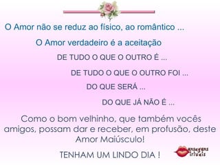 O Amor não se reduz ao físico, ao romântico ... O Amor verdadeiro é a aceitação  DE TUDO O QUE O OUTRO É ...  DE TUDO O QUE O OUTRO FOI ... DO QUE SERÁ ... DO QUE JÁ NÃO É ... Como o bom velhinho, que também vocês amigos, possam dar e receber, em profusão, deste Amor Maiúsculo! TENHAM UM LINDO DIA ! 