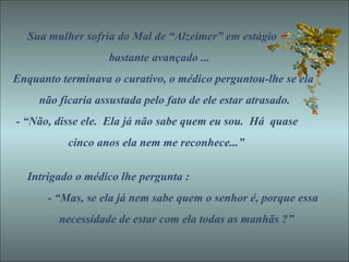 Sua mulher sofria do Mal de “Alzeimer” em estágio bastante avançado ... Enquanto terminava o curativo, o médico perguntou-lhe se ela não ficaria assustada pelo fato de ele estar atrasado. - “Não, disse ele.  Ela já não sabe quem eu sou.  Há  quase cinco anos ela nem me reconhece...”  Intrigado o médico lhe pergunta : - “Mas, se ela já nem sabe quem o senhor é, porque essa necessidade de estar com ela todas as manhãs ?” 