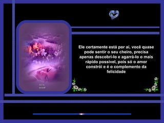 Ele certamente está por aí, você quase pode sentir o seu cheiro, precisa apenas descobri-lo e agarrá-lo o mais rápido possível, pois só o amor constrói e é o complemento da felicidade 
