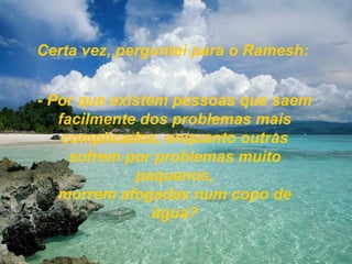 Certa vez, perguntei para o Ramesh: - Por que existem pessoas que saem facilmente dos problemas mais complicados, enquanto outras sofrem por problemas muito pequenos, morrem afogadas num copo de água? 