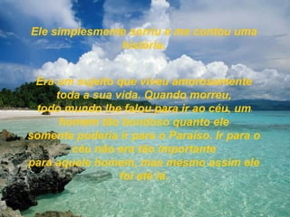 Ele simplesmente sorriu e me contou uma história. Era um sujeito que viveu amorosamente toda a sua vida. Quando morreu, todo mundo lhe falou para ir ao céu, um homem tão bondoso quanto ele somente poderia ir para o Paraíso. Ir para o céu não era tão importante para aquele homem, mas mesmo assim ele foi até lá. 
