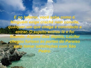 E no Inferno, você sabe como é. Ninguém exige crachá nem convite, qualquer um que chega é convidado a entrar. O sujeito entrou lá e foi ficando. Alguns dias depois, Lúcifer chegou furioso às portas do Paraíso para tomar satisfações com São Pedro: 