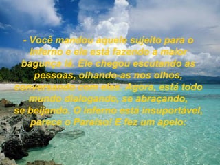 - Você mandou aquele sujeito para o Inferno e ele está fazendo a maior bagunça lá. Ele chegou escutando as pessoas, olhando-as nos olhos, conversando com elas. Agora, está todo mundo dialogando, se abraçando, se beijando. O inferno está insuportável, parece o Paraíso! E fez um apelo: 