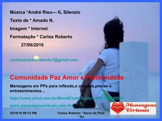 10/10/10   08:56 PM Carlos Roberto * Barra do Piraí * RJ Música *André Rieu--- IL Silenzio Texto de * Amado N.  Imagem * Internet Formatação * Carlos Roberto 27/06/2010 [email_address] Comunidade Paz Amor e Fraternidade Mensagens em PPs para reflexão,e orações,preces e entretenimentos... http://www.orkut.com.br/Main#Community?cmm=48640801 www.mensagensvirtuais.com.br 