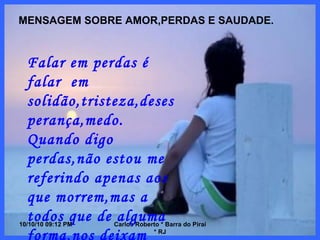 10/10/10   08:56 PM Carlos Roberto * Barra do Piraí * RJ MENSAGEM SOBRE AMOR,PERDAS E SAUDADE. Falar em perdas é falar  em solidão,tristeza,desesperança,medo. Quando digo perdas,não estou me referindo apenas aos que morrem,mas a todos que de alguma forma,nos deixam prematuramente antes que estejamos preparados. 