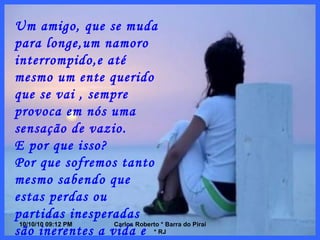 10/10/10   08:56 PM Carlos Roberto * Barra do Piraí * RJ Um amigo, que se muda para longe,um namoro interrompido,e até mesmo um ente querido que se vai , sempre provoca em nós uma sensação de vazio. E por que isso? Por que sofremos tanto mesmo sabendo que estas perdas ou partidas inesperadas são inerentes a vida e que, por tanto,não podemos controlá-las? 